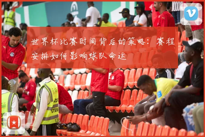 世界杯比赛时间背后的策略：赛程安排如何影响球队命运