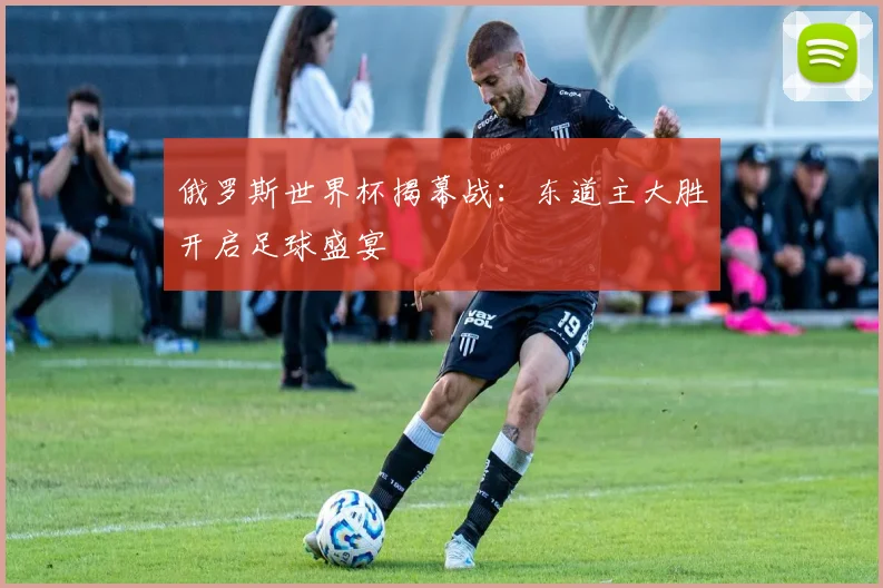 俄罗斯世界杯揭幕战：东道主大胜开启足球盛宴