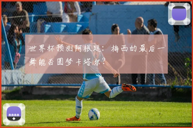 世界杯预测阿根廷：梅西的最后一舞能否圆梦卡塔尔？