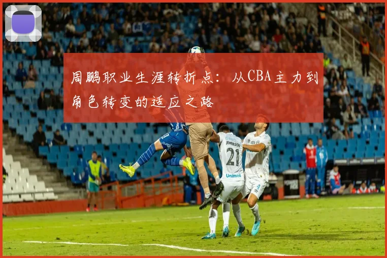 周鹏职业生涯转折点：从CBA主力到角色转变的适应之路