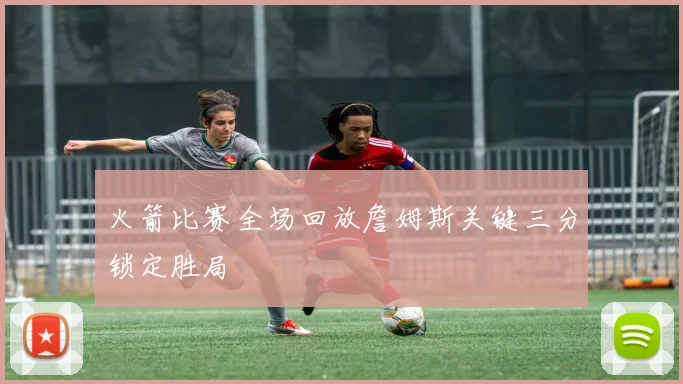火箭比赛全场回放詹姆斯关键三分锁定胜局
