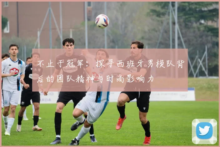 不止于冠军：探寻西班牙男模队背后的团队精神与时尚影响力