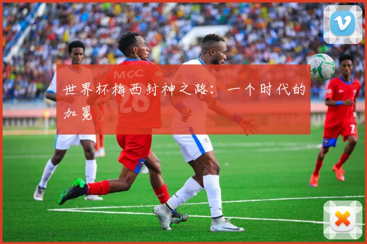 世界杯梅西封神之路：一个时代的加冕