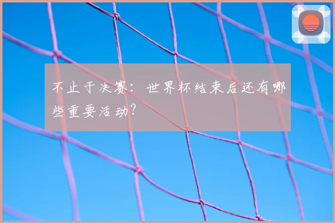不止于决赛：世界杯结束后还有哪些重要活动？