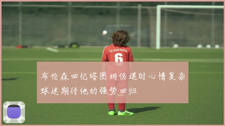 布伦森回忆塔图姆伤退时心情复杂球迷期待他的强势回归