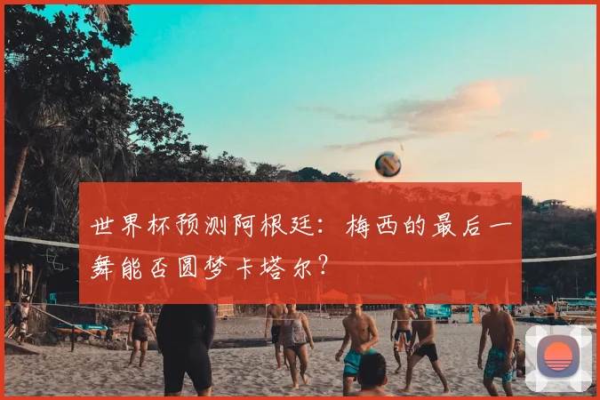 世界杯预测阿根廷：梅西的最后一舞能否圆梦卡塔尔？