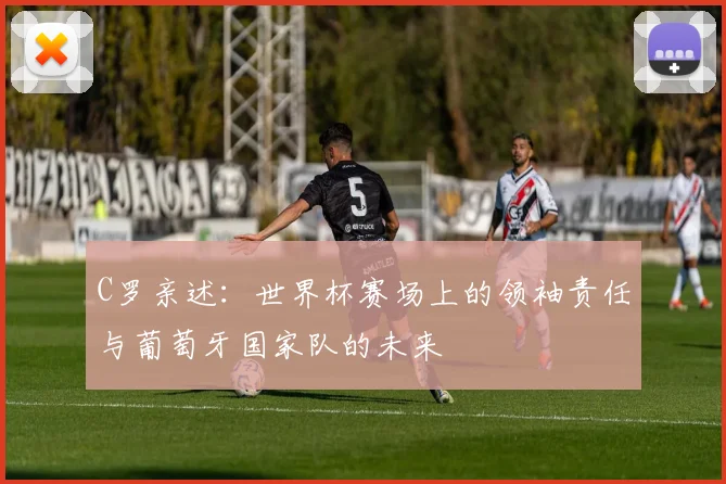 C罗亲述：世界杯赛场上的领袖责任与葡萄牙国家队的未来