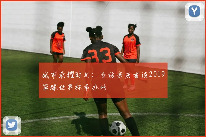 城市荣耀时刻：专访亲历者谈2019篮球世界杯举办地