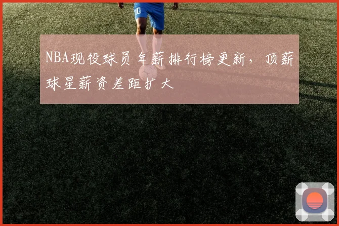 NBA现役球员年薪排行榜更新，顶薪球星薪资差距扩大