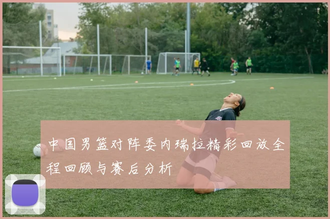 中国男篮对阵委内瑞拉精彩回放全程回顾与赛后分析