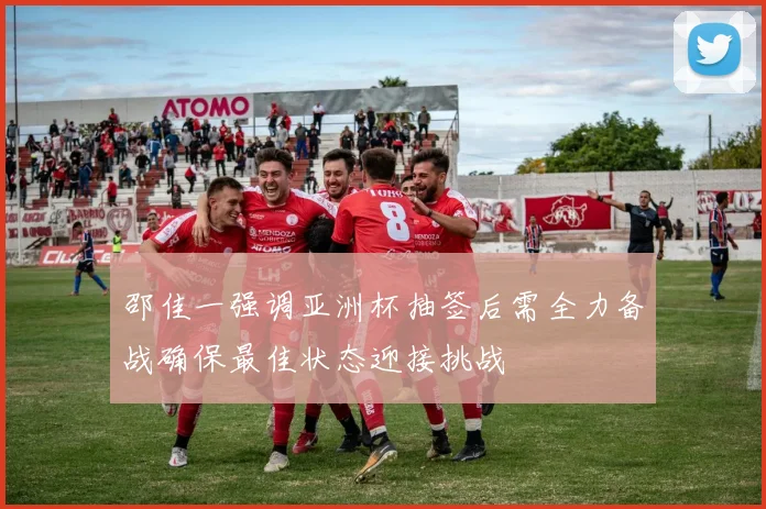 邵佳一强调亚洲杯抽签后需全力备战确保最佳状态迎接挑战