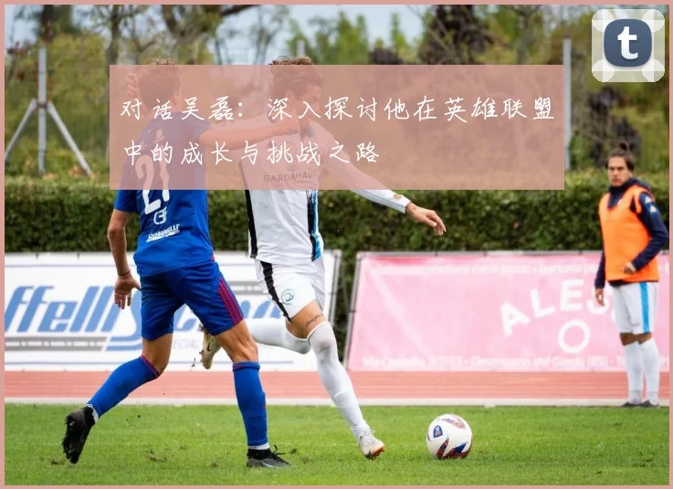 对话吴磊：深入探讨他在英雄联盟中的成长与挑战之路
