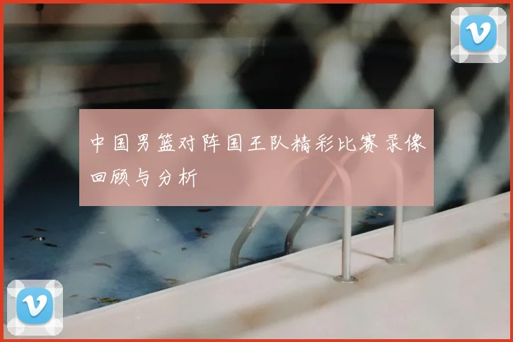 中国男篮对阵国王队精彩比赛录像回顾与分析