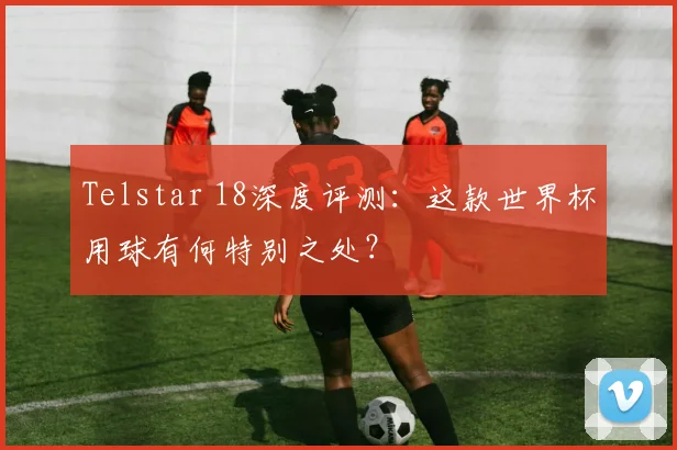 Telstar 18深度评测：这款世界杯用球有何特别之处？