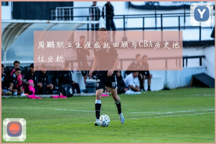 周鹏职业生涯成就回顾与CBA历史地位分析