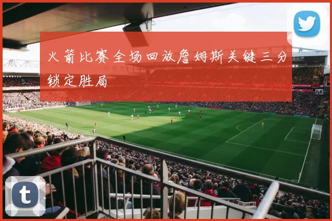 火箭比赛全场回放詹姆斯关键三分锁定胜局