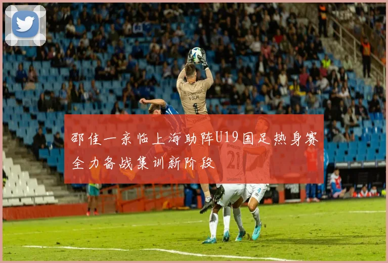 邵佳一亲临上海助阵U19国足热身赛全力备战集训新阶段