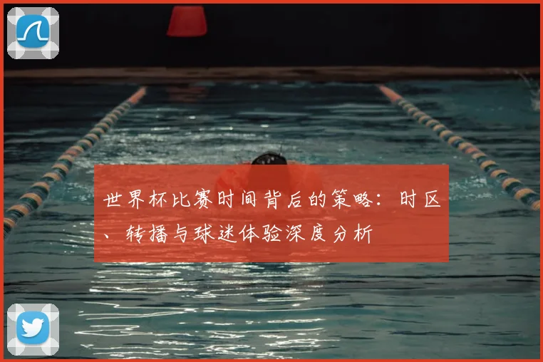 世界杯比赛时间背后的策略：时区、转播与球迷体验深度分析