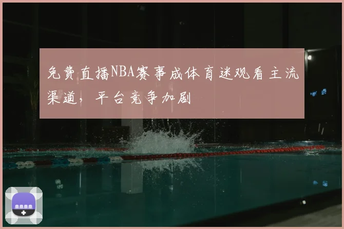 免费直播NBA赛事成体育迷观看主流渠道，平台竞争加剧