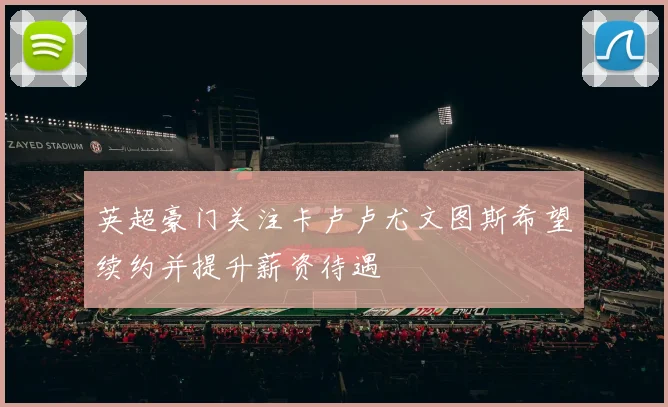 英超豪门关注卡卢卢尤文图斯希望续约并提升薪资待遇