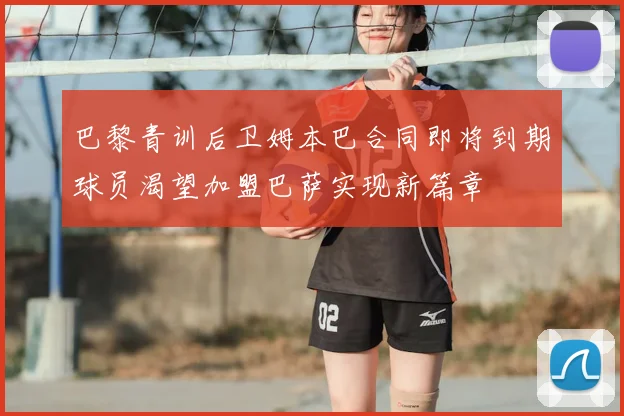 巴黎青训后卫姆本巴合同即将到期球员渴望加盟巴萨实现新篇章