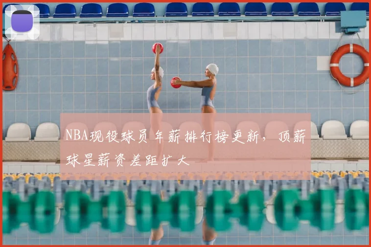 NBA现役球员年薪排行榜更新,顶薪球星薪资差距扩大