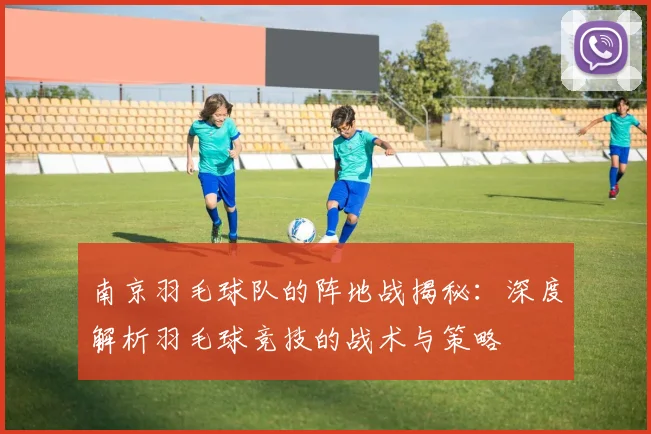 南京羽毛球队的阵地战揭秘：深度解析羽毛球竞技的战术与策略