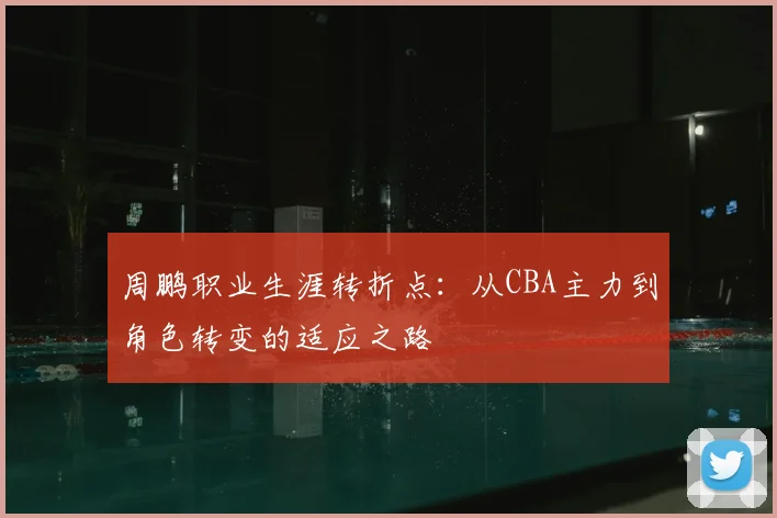 周鹏职业生涯转折点：从CBA主力到角色转变的适应之路
