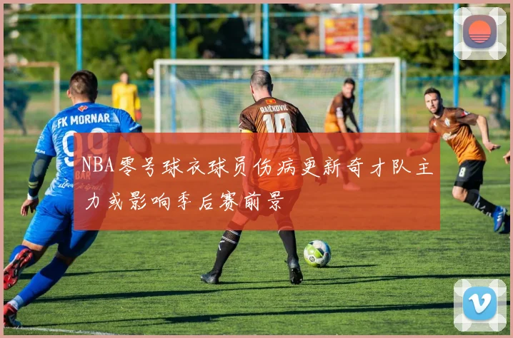 NBA零号球衣球员伤病更新奇才队主力或影响季后赛前景