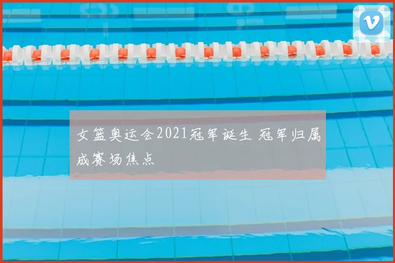 女篮奥运会2021冠军诞生 冠军归属成赛场焦点