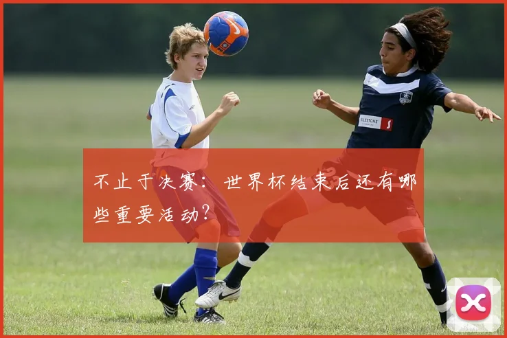 不止于决赛：世界杯结束后还有哪些重要活动？