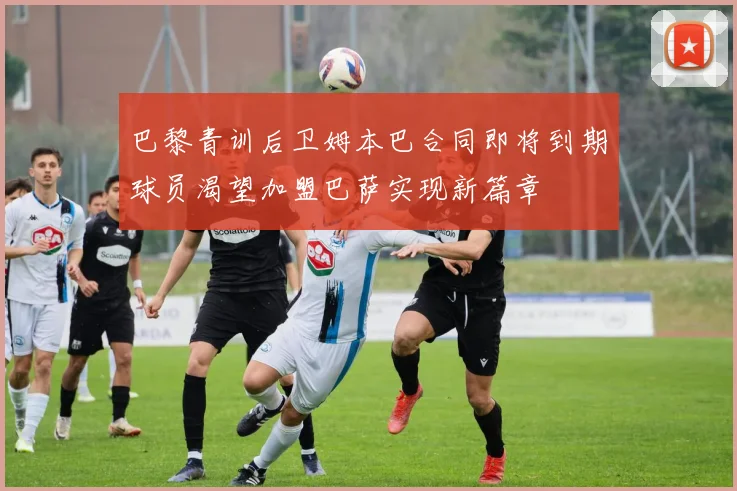 巴黎青训后卫姆本巴合同即将到期球员渴望加盟巴萨实现新篇章