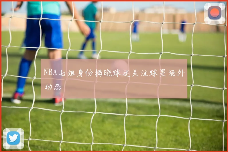 NBA七姐身份揭晓球迷关注球星场外动态