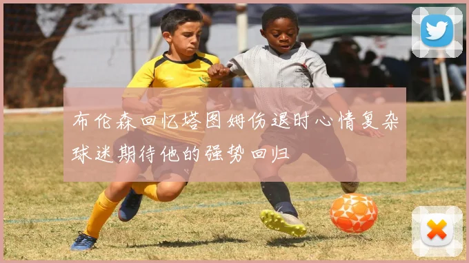 布伦森回忆塔图姆伤退时心情复杂球迷期待他的强势回归