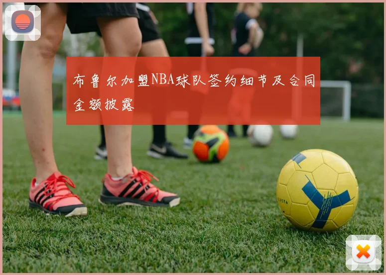 布鲁尔加盟NBA球队签约细节及合同金额披露