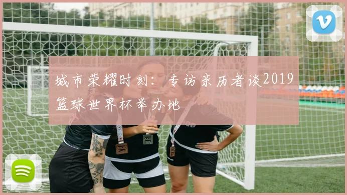 城市荣耀时刻：专访亲历者谈2019篮球世界杯举办地