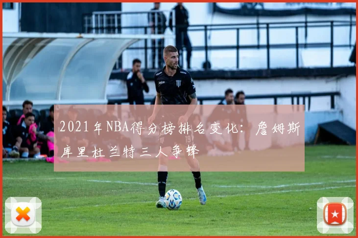2021年NBA得分榜排名变化：詹姆斯库里杜兰特三人争锋