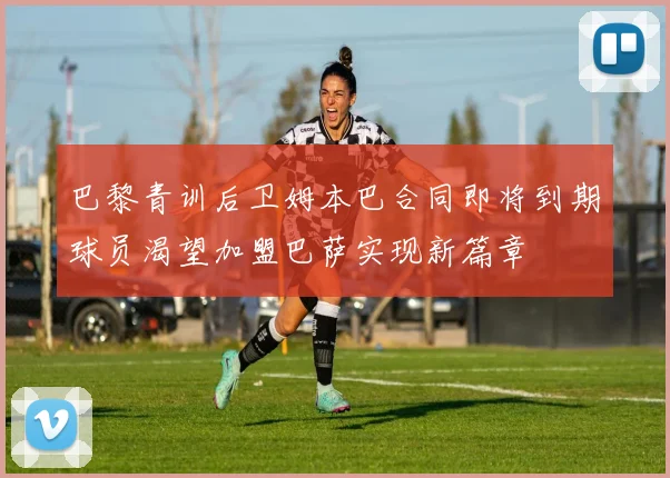 巴黎青训后卫姆本巴合同即将到期球员渴望加盟巴萨实现新篇章