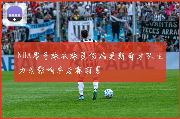 NBA零号球衣球员伤病更新奇才队主力或影响季后赛前景