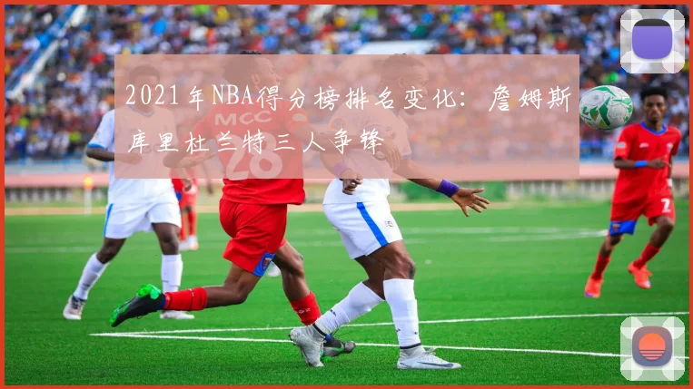 2021年NBA得分榜排名变化：詹姆斯库里杜兰特三人争锋