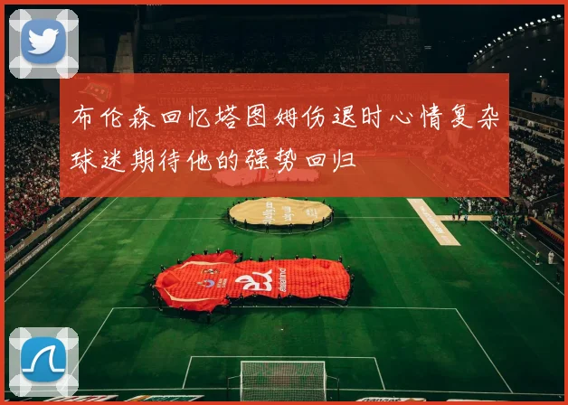 布伦森回忆塔图姆伤退时心情复杂球迷期待他的强势回归